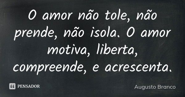 O amor não tole, não prende, não isola. O amor motiva, liberta, compreende, e acrescenta.... Frase de Augusto Branco.