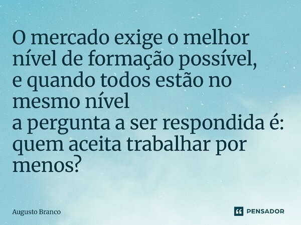 ⁠O mercado exige o melhor nível de formação possível, e quando todos estão no mesmo nível a pergunta a ser respondida é: quem aceita trabalhar por menos?... Frase de Augusto Branco.