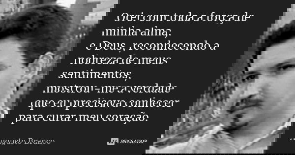 Orei com toda a força de minha alma, e Deus, reconhecendo a nobreza de meus sentimentos, mostrou-me a verdade que eu precisava conhecer para curar meu coração.... Frase de Augusto Branco.