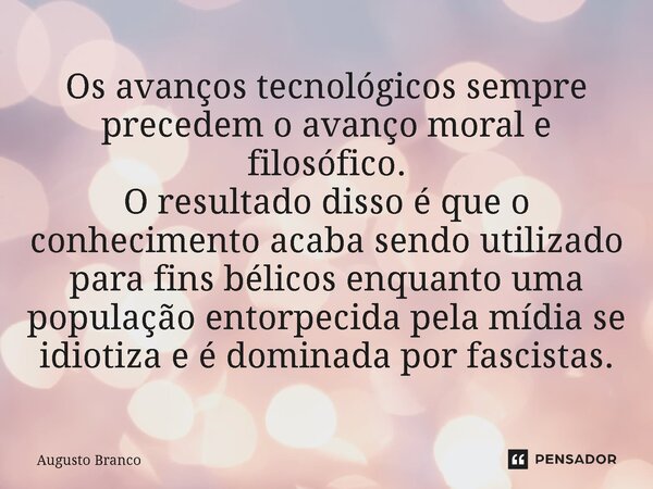 ⁠Os avanços tecnológicos sempre precedem o avanço moral e filosófico. O resultado disso é que o conhecimento acaba sendo utilizado para fins bélicos enquanto um... Frase de Augusto Branco.