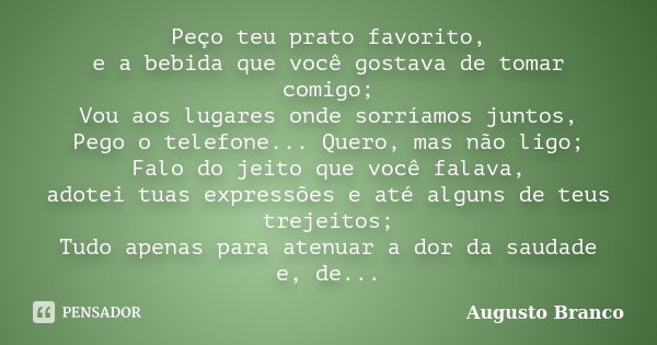 Peço teu prato favorito, e a bebida que você gostava de tomar comigo; Vou aos lugares onde sorríamos juntos, Pego o telefone... Quero, mas não ligo; Falo do jei... Frase de Augusto Branco.