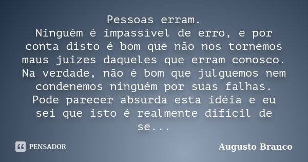 Pessoas erram. Ninguém é impassível de erro, e por conta disto é bom que não nos tornemos maus juizes daqueles que erram conosco. Na verdade, não é bom que julg... Frase de Augusto Branco.