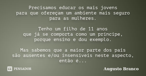 Precisamos educar os mais jovens para que ofereçam um ambiente mais seguro para as mulheres. Tenho um filho de 11 anos que já se comporta como um príncipe, porq... Frase de Augusto Branco.