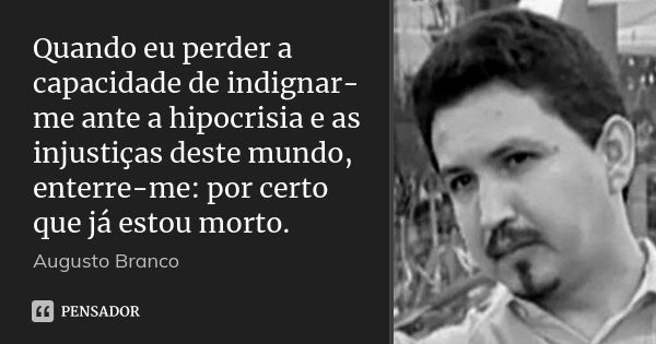 Quando eu perder a capacidade de indignar-me ante a hipocrisia e as injustiças deste mundo, enterre-me: por certo que já estou morto.... Frase de Augusto Branco.