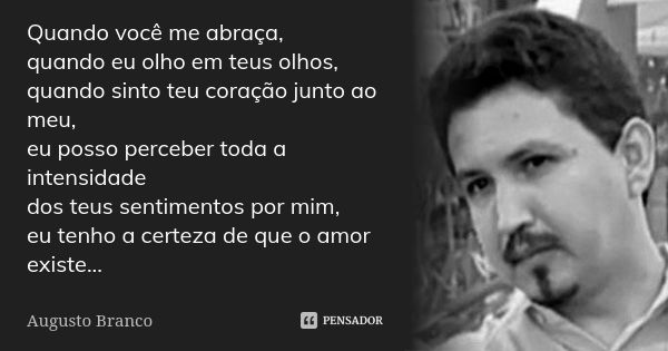 Quando você me abraça, quando eu olho em teus olhos, quando sinto teu coração junto ao meu, eu posso perceber toda a intensidade dos teus sentimentos por mim, e... Frase de Augusto Branco.