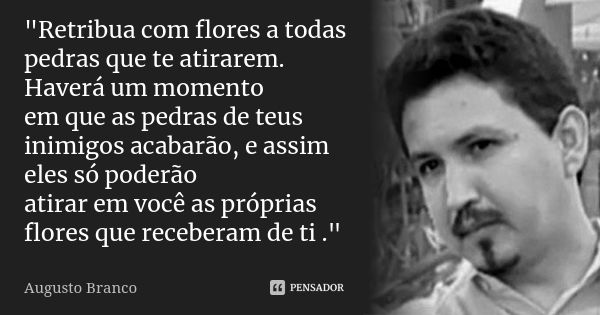 "Retribua com flores a todas pedras que te atirarem. Haverá um momento em que as pedras de teus inimigos acabarão, e assim eles só poderão atirar em você a... Frase de Augusto Branco.