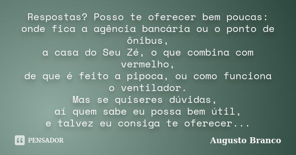 Respostas? Posso te oferecer bem poucas: onde fica a agência bancária ou o ponto de ônibus, a casa do Seu Zé, o que combina com vermelho, de que é feito a pipoc... Frase de Augusto Branco.