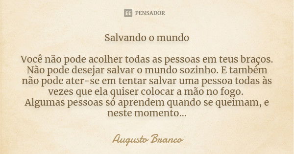 Salvando o mundo Você não pode acolher todas as pessoas em teus braços. Não pode desejar salvar o mundo sozinho. E também não pode ater-se em tentar salvar uma ... Frase de Augusto Branco.