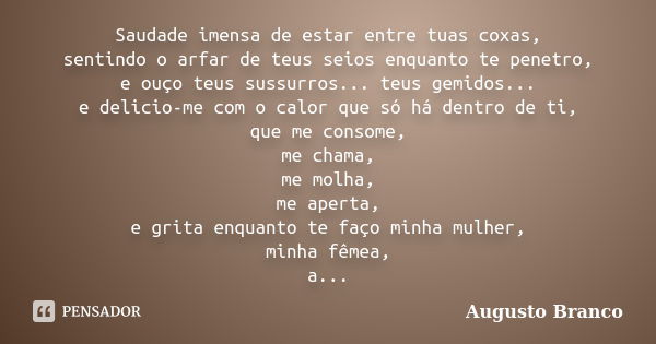 Saudade imensa de estar entre tuas coxas, sentindo o arfar de teus seios enquanto te penetro, e ouço teus sussurros... teus gemidos... e delicio-me com o calor ... Frase de Augusto Branco.