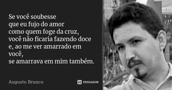 Se você soubesse que eu fujo do amor como quem foge da cruz, você não ficaria fazendo doce e, ao me ver amarrado em você, se amarrava em mim também.... Frase de Augusto Branco.