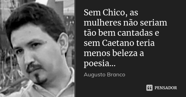 Sem Chico, as mulheres não seriam tão bem cantadas e sem Caetano teria menos beleza a poesia...... Frase de Augusto Branco.