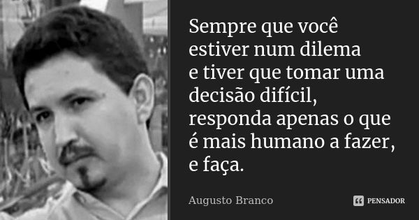 Sempre que você estiver num dilema e tiver que tomar uma decisão difícil, responda apenas o que é mais humano a fazer, e faça.... Frase de Augusto Branco.