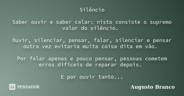 Silêncio Saber ouvir e saber calar: nisto consiste o supremo valor do silêncio. Ouvir, silenciar, pensar, falar, silenciar e pensar outra vez evitaria muita coi... Frase de Augusto Branco.