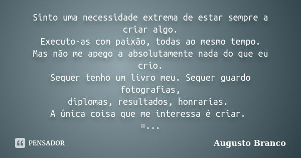 Sinto uma necessidade extrema de estar sempre a criar algo. Executo-as com paixão, todas ao mesmo tempo. Mas não me apego a absolutamente nada do que eu crio. S... Frase de Augusto Branco.