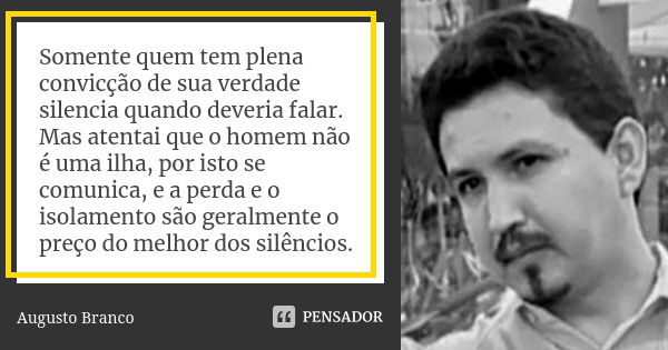 Somente quem tem plena convicção de sua verdade silencia quando deveria falar. Mas atentai que o homem não é uma ilha, por isto se comunica, e a perda e o isola... Frase de Augusto Branco.