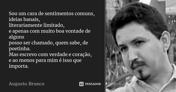 Sou um cara de sentimentos comuns, ideias banais, literariamente limitado, e apenas com muito boa vontade de alguns posso ser chamado, quem sabe, de poetinha. M... Frase de Augusto Branco.