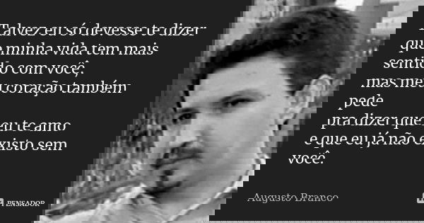 Talvez eu só devesse te dizer que minha vida tem mais sentido com você, mas meu coração também pede pra dizer que eu te amo e que eu já não existo sem você.... Frase de Augusto Branco.