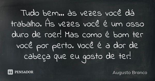 Tudo bem... às vezes você dá trabalho. Às vezes você é um osso duro de roer! Mas como é bom ter você por perto. Você é a dor de cabeça que eu gosto de ter!... Frase de Augusto Branco.