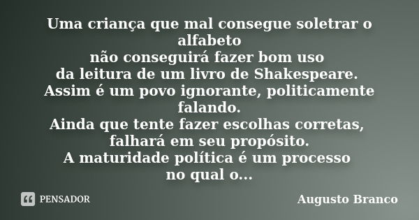 Uma criança que mal consegue soletrar o alfabeto não conseguirá fazer bom uso da leitura de um livro de Shakespeare. Assim é um povo ignorante, politicamente fa... Frase de Augusto Branco.