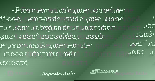 Penso em tudo que você me disse, entendo tudo que você fez e sou obrigado a aceitar tudo que você escolheu, pois sei que por mais que eu te ame, o nosso futuro ... Frase de Augusto Brito.