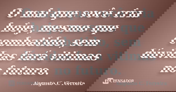 O mal que você cria hoje, mesmo que combatido, sem dúvidas fará vitimas no futuro.... Frase de Augusto C. Ferreira.