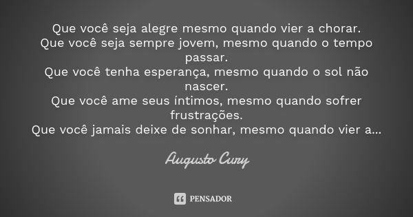 Que você seja alegre mesmo quando vier a chorar. Que você seja sempre jovem, mesmo quando o tempo passar. Que você tenha esperança, mesmo quando o sol não nasce... Frase de Augusto Cury.