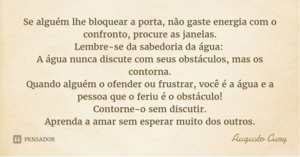Se alguém lhe bloquear a porta, não gaste energia com o confronto, procure as janelas.
Lembre-se da sabedoria da água: A água nunca discute com seus obstáculos,... Frase de Augusto Cury.