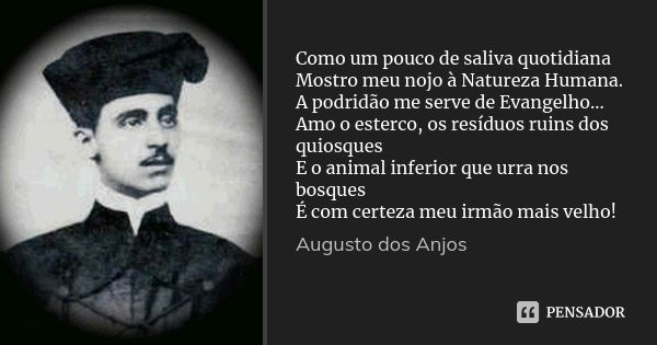 Como um pouco de saliva quotidiana Mostro meu nojo à Natureza Humana. A podridão me serve de Evangelho... Amo o esterco, os resíduos ruins dos quiosques E o ani... Frase de AUGUSTO DOS ANJOS.