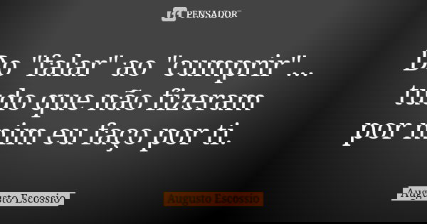Do "falar" ao "cumprir"... tudo que não fizeram por mim eu faço por ti.... Frase de Augusto escossio.