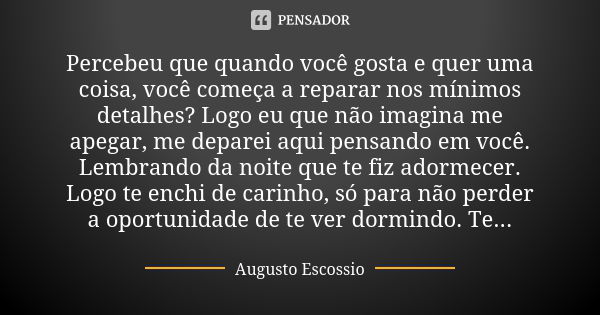 Percebeu que quando você gosta e quer uma coisa, você começa a reparar nos mínimos detalhes? Logo eu que não imagina me apegar, me deparei aqui pensando em você... Frase de Augusto escossio.