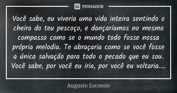 Você sabe, eu viveria uma vida inteira sentindo o cheiro do teu pescoço, e dançaríamos no mesmo compasso como se o mundo todo fosse nossa própria melodia. Te ab... Frase de augusto escossio.