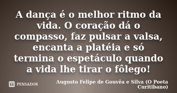 A dança é o melhor ritmo da vida. O coração dá o compasso, faz pulsar a valsa, encanta a platéia e só termina o espetáculo quando a vida lhe tirar o fôlego!... Frase de Augusto Felipe de Gouvêa e Silva (O Poeta Curitibano).