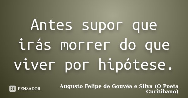 Antes supor que irás morrer do que viver por hipótese.... Frase de Augusto Felipe de Gouvêa e Silva (O Poeta Curitibano).