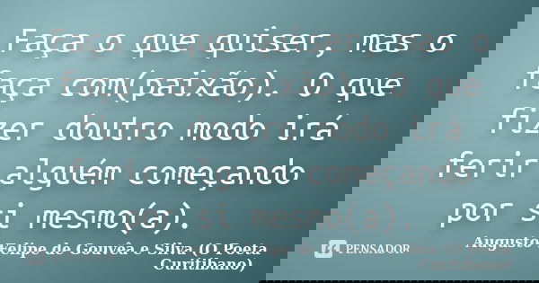 Faça o que quiser, mas o faça com(paixão). O que fizer doutro modo irá ferir alguém começando por si mesmo(a).... Frase de Augusto Felipe de Gouvêa e Silva (O Poeta Curitibano).