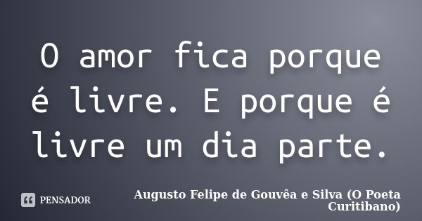 O amor fica porque é livre. E porque é livre um dia parte.... Frase de Augusto Felipe de Gouvêa e Silva (O Poeta Curitibano).