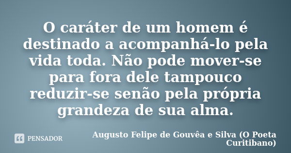 O caráter de um homem é destinado a acompanhá-lo pela vida toda. Não pode mover-se para fora dele tampouco reduzir-se senão pela própria grandeza de sua alma.... Frase de Augusto Felipe de Gouvêa e Silva (O Poeta Curitibano).