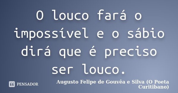 O louco fará o impossível e o sábio dirá que é preciso ser louco.... Frase de Augusto Felipe de Gouvêa e Silva ( O Poeta Curitibano).