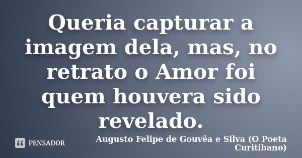 Queria capturar a imagem dela, mas, no retrato o Amor foi quem houvera sido revelado.... Frase de Augusto Felipe de Gouvêa e Silva (O Poeta Curitibano).