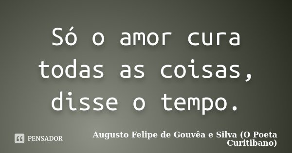 Só o amor cura todas as coisas, disse o tempo.... Frase de Augusto Felipe de Gouvêa e Silva (O Poeta Curitibano).