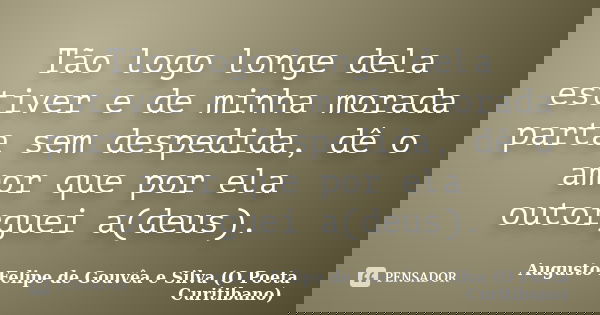 Tão logo longe dela estiver e de minha morada parta sem despedida, dê o amor que por ela outorguei a(deus).... Frase de Augusto Felipe de Gouvêa e Silva (O Poeta Curitibano).