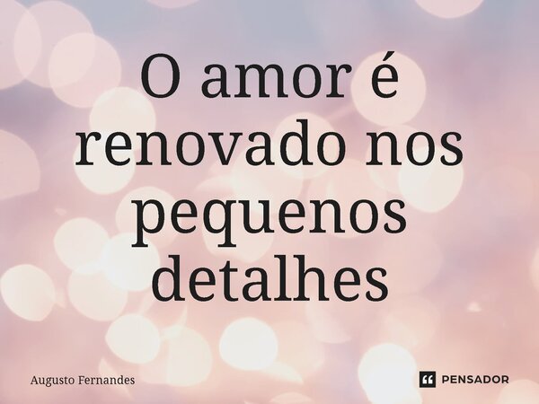 ⁠O amor é renovado nos pequenos detalhes... Frase de Augusto fernandes.