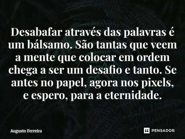 ⁠Desabafar através das palavras é um bálsamo. São tantas que veem a mente que colocar em ordem chega a ser um desafio e tanto. Se antes no papel, agora nos pixe... Frase de Augusto Ferreira.