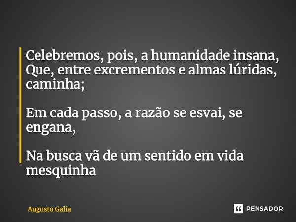 Celebremos, pois, a humanidade insana, Que, entre excrementos e almas lúridas, caminha; Em cada passo, a razão se esvai, se engana, Na busca vã de um sentido em... Frase de Augusto Galia.
