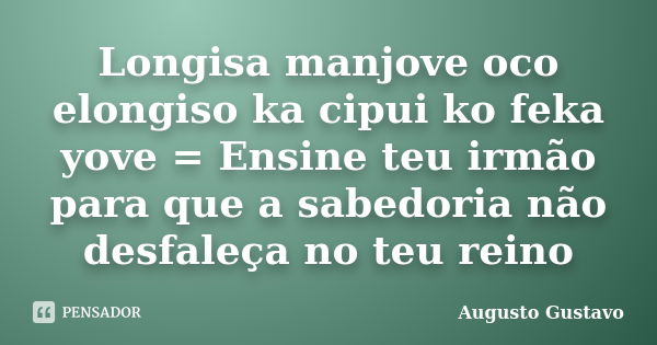 Longisa manjove oco elongiso ka cipui ko feka yove = Ensine teu irmão para que a sabedoria não desfaleça no teu reino... Frase de Augusto Gustavo.