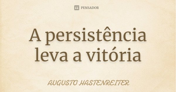 A persistência leva a vitória... Frase de Augusto Hastenreiter.