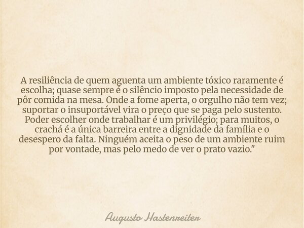 A resiliência de quem aguenta um ambiente tóxico raramente é escolha; quase sempre é o silêncio imposto pela necessidade de pôr comida na mesa. Onde a fome aper... Frase de Augusto Hastenreiter.