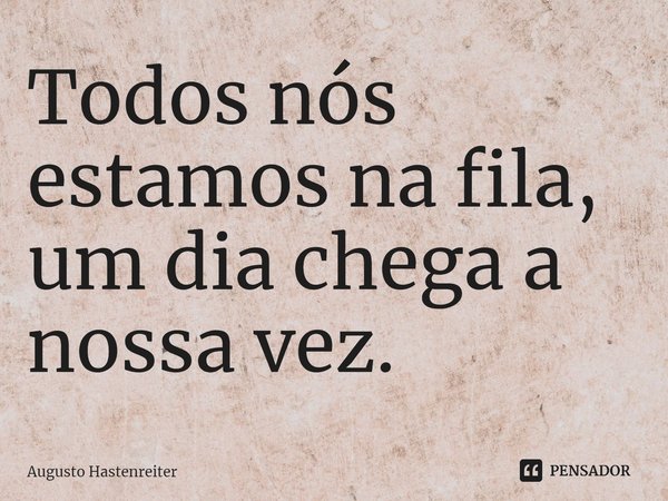 Todos nós estamos na fila, um dia chega a nossa vez.⁠... Frase de AUGUSTO HASTENREITER.