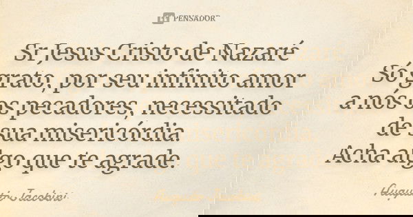 Sr Jesus Cristo de Nazaré
Só grato, por seu infinito amor a nós os pecadores, necessitado de sua misericórdia.
Acha algo que te agrade.... Frase de Augusto Jacobini.