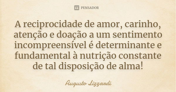 A reciprocidade de amor, carinho, atenção e doação a um sentimento incompreensível é determinante e fundamental à nutrição constante de tal disposição de alma!... Frase de Augusto Lizzardi.