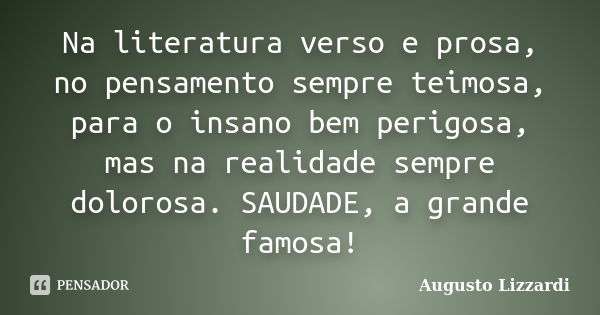 Na literatura verso e prosa, no pensamento sempre teimosa, para o insano bem perigosa, mas na realidade sempre dolorosa. SAUDADE, a grande famosa!... Frase de Augusto Lizzardi.